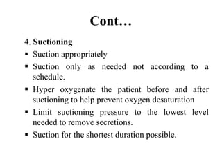 Cont…
4. Suctioning
 Suction appropriately
 Suction only as needed not according to a
schedule.
 Hyper oxygenate the patient before and after
suctioning to help prevent oxygen desaturation
 Limit suctioning pressure to the lowest level
needed to remove secretions.
 Suction for the shortest duration possible.
 