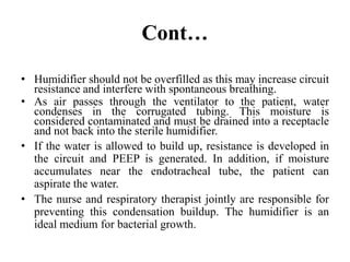 Cont…
• Humidifier should not be overfilled as this may increase circuit
resistance and interfere with spontaneous breathing.
• As air passes through the ventilator to the patient, water
condenses in the corrugated tubing. This moisture is
considered contaminated and must be drained into a receptacle
and not back into the sterile humidifier.
• If the water is allowed to build up, resistance is developed in
the circuit and PEEP is generated. In addition, if moisture
accumulates near the endotracheal tube, the patient can
aspirate the water.
• The nurse and respiratory therapist jointly are responsible for
preventing this condensation buildup. The humidifier is an
ideal medium for bacterial growth.
 
