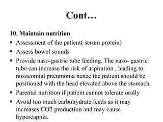 Cont…
10. Maintain nutrition
 Assessment of the patient( serum protein)
 Assess bowel sounds
 Provide naso-gastric tube feeding. The naso- gastric
tube can increase the risk of aspiration , leading to
nosocomial pneumonia hence the patient should be
positioned with the head elevated above the stomach.
 Parental nutrition if patient cannot tolerate orally
 Avoid too much carbohydrate feeds as it may
increases CO2 production and may cause
hypercapnia.
 