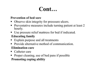Cont…
Prevention of bed sore
 Observe skin integrity for presssure ulcers.
 Preventative measures include turning patient at least 2
hourly.
 Use pressure relief mattress for bed if indicated.
Educating family
 Explain purpose and all treatments
 Provide alternative method of communication.
Elimination care
 Catheter care
 Proper cleaning, use of bed pans if possible
Promoting coping ability
 