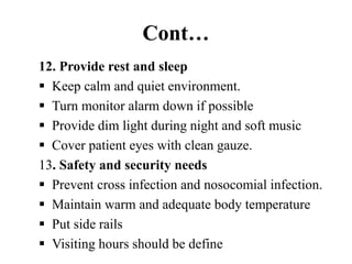 Cont…
12. Provide rest and sleep
 Keep calm and quiet environment.
 Turn monitor alarm down if possible
 Provide dim light during night and soft music
 Cover patient eyes with clean gauze.
13. Safety and security needs
 Prevent cross infection and nosocomial infection.
 Maintain warm and adequate body temperature
 Put side rails
 Visiting hours should be define
 