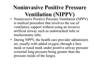 Noninvasive Positive Pressure
Ventilation (NIPPV)
• Noninvasive Positive Pressure Ventilation (NPPV)
is medical procedure that involves the use of
ventilatory support without using an invasive
artificial airway such as endotracheal tube or
tracheostomy tube.
• During NPPV, the health care provider administers
air, usually with added oxygen, through a face
mask or nasal mask under positive airway pressure
(external lung pressure being greater than the
pressure inside of the lungs).
 