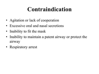 Contraindication
• Agitation or lack of cooperation
• Excessive oral and nasal secretions
• Inability to fit the mask
• Inability to maintain a patent airway or protect the
airway
• Respiratory arrest
 