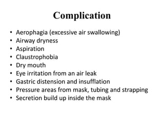 Complication
• Aerophagia (excessive air swallowing)
• Airway dryness
• Aspiration
• Claustrophobia
• Dry mouth
• Eye irritation from an air leak
• Gastric distension and insufflation
• Pressure areas from mask, tubing and strapping
• Secretion build up inside the mask
 