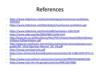 References
• https://www.slideshare.net/doctorshalinigarg/mechanical-ventilation-
3355414
• https://www.slideshare.net/bibinibaby5/mechanical-ventilation-ppt
• https://www.slideshare.net/Harshita89/ventilators-32613130
• https://www.aafp.org/afp/2004/0801/p596.html
• http://www.sle.co.uk/files/library/files/PDFs/howto/How%20to%20clean
%20your%20ventilators.pdf
• http://www.en.carefusion.com.br/documents/international/guides/user-
guides/RC_VELA-Operator-Manual_UG_EN.pdf
• http://rtasap.com/ppt/vela.pdf
• https://ann-clinmicrob.biomedcentral.com/articles/10.1186/1476-0711-5-
7
• https://www.sciencedirect.com/science/article/pii/0002934384905205
• https://www.ncbi.nlm.nih.gov/pmc/articles/PMC3647488/
 