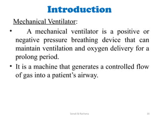 Sonali & Rachana 10
Introduction
Mechanical Ventilator:
• A mechanical ventilator is a positive or
negative pressure breathing device that can
maintain ventilation and oxygen delivery for a
prolong period.
• It is a machine that generates a controlled flow
of gas into a patient’s airway.
 