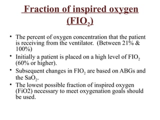 Fraction of inspired oxygen
(FIO2)
• The percent of oxygen concentration that the patient
is receiving from the ventilator. (Between 21% &
100%)
• Initially a patient is placed on a high level of FIO2
(60% or higher).
• Subsequent changes in FIO2 are based on ABGs and
the SaO2.
• The lowest possible fraction of inspired oxygen
(FiO2) necessary to meet oxygenation goals should
be used.
 