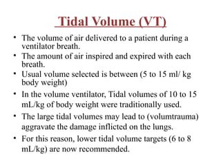 Tidal Volume (VT)
• The volume of air delivered to a patient during a
ventilator breath.
• The amount of air inspired and expired with each
breath.
• Usual volume selected is between (5 to 15 ml/ kg
body weight)
• In the volume ventilator, Tidal volumes of 10 to 15
mL/kg of body weight were traditionally used.
• The large tidal volumes may lead to (volumtrauma)
aggravate the damage inflicted on the lungs.
• For this reason, lower tidal volume targets (6 to 8
mL/kg) are now recommended.
 