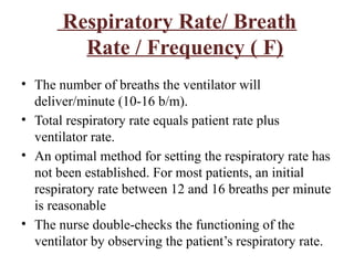Respiratory Rate/ Breath
Rate / Frequency ( F)
• The number of breaths the ventilator will
deliver/minute (10-16 b/m).
• Total respiratory rate equals patient rate plus
ventilator rate.
• An optimal method for setting the respiratory rate has
not been established. For most patients, an initial
respiratory rate between 12 and 16 breaths per minute
is reasonable
• The nurse double-checks the functioning of the
ventilator by observing the patient’s respiratory rate.
 