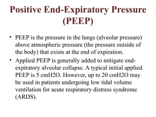 Positive End-Expiratory Pressure
(PEEP)
• PEEP is the pressure in the lungs (alveolar pressure)
above atmospheric pressure (the pressure outside of
the body) that exists at the end of expiration.
• Applied PEEP is generally added to mitigate end-
expiratory alveolar collapse. A typical initial applied
PEEP is 5 cmH2O. However, up to 20 cmH2O may
be used in patients undergoing low tidal volume
ventilation for acute respiratory distress syndrome
(ARDS).
 