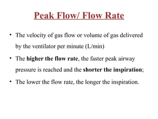 Peak Flow/ Flow Rate
• The velocity of gas flow or volume of gas delivered
by the ventilator per minute (L/min)
• The higher the flow rate, the faster peak airway
pressure is reached and the shorter the inspiration;
• The lower the flow rate, the longer the inspiration.
 