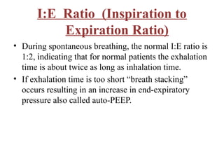 I:E Ratio (Inspiration to
Expiration Ratio)
• During spontaneous breathing, the normal I:E ratio is
1:2, indicating that for normal patients the exhalation
time is about twice as long as inhalation time.
• If exhalation time is too short “breath stacking”
occurs resulting in an increase in end-expiratory
pressure also called auto-PEEP.
 