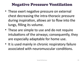Sonali & Rachana 29
Negative Pressure Ventilation
• These exert negative pressure on external
chest decreasing the intra-thoracic pressure
during inspiration, allows air to flow into the
lungs, filling its volume.
• These are simple to use and do not require
intubations of the airways; consequently, they
are especially adaptable for home use.
• It is used mainly in chronic respiratory failure
associated with neuromuscular conditions.
 