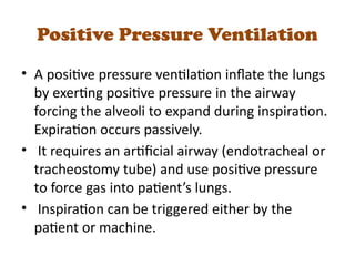 Positive Pressure Ventilation
• A positive pressure ventilation inflate the lungs
by exerting positive pressure in the airway
forcing the alveoli to expand during inspiration.
Expiration occurs passively.
• It requires an artificial airway (endotracheal or
tracheostomy tube) and use positive pressure
to force gas into patient’s lungs.
• Inspiration can be triggered either by the
patient or machine.
 