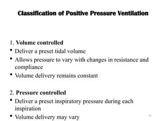 35
Classification of Positive Pressure Ventilation
1. Volume controlled
 Deliver a preset tidal volume
 Allows pressure to vary with changes in resistance and
compliance
 Volume delivery remains constant
2. Pressure controlled
 Deliver a preset inspiratory pressure during each
inspiration
 Volume delivery may vary
 