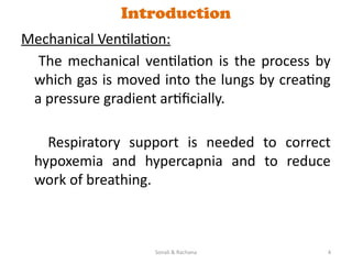 Sonali & Rachana 4
Introduction
Mechanical Ventilation:
The mechanical ventilation is the process by
which gas is moved into the lungs by creating
a pressure gradient artificially.
Respiratory support is needed to correct
hypoxemia and hypercapnia and to reduce
work of breathing.
 