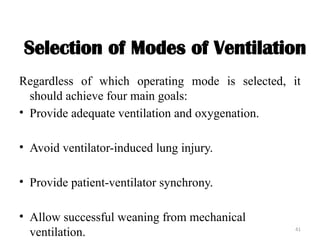 41
Selection of Modes of Ventilation
Regardless of which operating mode is selected, it
should achieve four main goals:
• Provide adequate ventilation and oxygenation.
• Avoid ventilator-induced lung injury.
• Provide patient-ventilator synchrony.
• Allow successful weaning from mechanical
ventilation.
 
