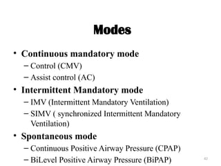42
Modes
• Continuous mandatory mode
– Control (CMV)
– Assist control (AC)
• Intermittent Mandatory mode
– IMV (Intermittent Mandatory Ventilation)
– SIMV ( synchronized Intermittent Mandatory
Ventilation)
• Spontaneous mode
– Continuous Positive Airway Pressure (CPAP)
– BiLevel Positive Airway Pressure (BiPAP)
 