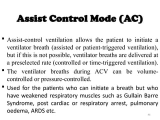 46
Assist Control Mode (AC)
 Assist-control ventilation allows the patient to initiate a
ventilator breath (assisted or patient-triggered ventilation),
but if this is not possible, ventilator breaths are delivered at
a preselected rate (controlled or time-triggered ventilation).
 The ventilator breaths during ACV can be volume-
controlled or pressure-controlled.
 Used for the patients who can initiate a breath but who
have weakened respiratory muscles such as Gullain Barre
Syndrome, post cardiac or respiratory arrest, pulmonary
oedema, ARDS etc.
 