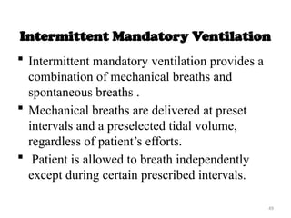 49
Intermittent Mandatory Ventilation
 Intermittent mandatory ventilation provides a
combination of mechanical breaths and
spontaneous breaths .
 Mechanical breaths are delivered at preset
intervals and a preselected tidal volume,
regardless of patient’s efforts.
 Patient is allowed to breath independently
except during certain prescribed intervals.
 
