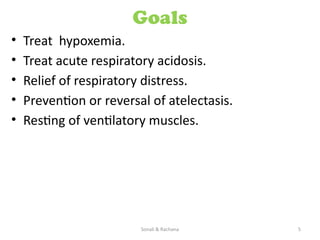 Sonali & Rachana 5
Goals
• Treat hypoxemia.
• Treat acute respiratory acidosis.
• Relief of respiratory distress.
• Prevention or reversal of atelectasis.
• Resting of ventilatory muscles.
 