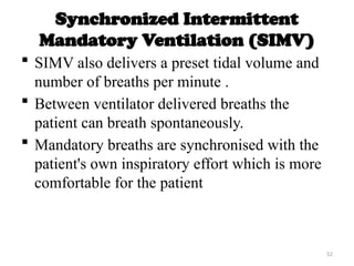 52
Synchronized Intermittent
Mandatory Ventilation (SIMV)
 SIMV also delivers a preset tidal volume and
number of breaths per minute .
 Between ventilator delivered breaths the
patient can breath spontaneously.
 Mandatory breaths are synchronised with the
patient's own inspiratory effort which is more
comfortable for the patient
 