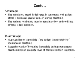 53
Contd…
Advantages
• The mandatory breath is delivered in synchrony with patient
effort. This makes greater comfort during breathing.
• The patients respiratory muscles remain active, and so disuse
atrophy is less common.
Disadvantages
• Hypoventilation is possible if the patient is not capable of
spontaneous breathing.
• Excessive work of breathing is possible during spontaneous
breaths unless an adequate level of pressure support is applied.
 
