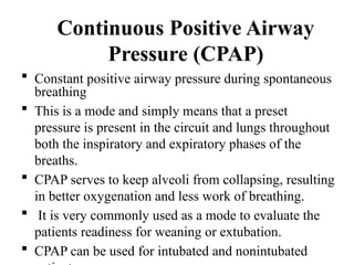Continuous Positive Airway
Pressure (CPAP)
 Constant positive airway pressure during spontaneous
breathing
 This is a mode and simply means that a preset
pressure is present in the circuit and lungs throughout
both the inspiratory and expiratory phases of the
breaths.
 CPAP serves to keep alveoli from collapsing, resulting
in better oxygenation and less work of breathing.
 It is very commonly used as a mode to evaluate the
patients readiness for weaning or extubation.
 CPAP can be used for intubated and nonintubated
 