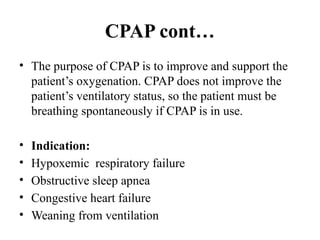 CPAP cont…
• The purpose of CPAP is to improve and support the
patient’s oxygenation. CPAP does not improve the
patient’s ventilatory status, so the patient must be
breathing spontaneously if CPAP is in use.
• Indication:
• Hypoxemic respiratory failure
• Obstructive sleep apnea
• Congestive heart failure
• Weaning from ventilation
 