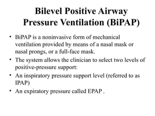 Bilevel Positive Airway
Pressure Ventilation (BiPAP)
• BiPAP is a noninvasive form of mechanical
ventilation provided by means of a nasal mask or
nasal prongs, or a full-face mask.
• The system allows the clinician to select two levels of
positive-pressure support:
• An inspiratory pressure support level (referred to as
IPAP)
• An expiratory pressure called EPAP .
 