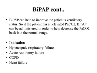 BiPAP cont..
• BiPAP can help to improve the patient’s ventilatory
status. So if the patient has an elevated PaCO2, BiPAP
can be administered in order to help decrease the PaCO2
back into the normal range.
• Indication
• Hypercapnic respiratory failure
• Acute respiratory failure
• COPD
• Heart failure
 