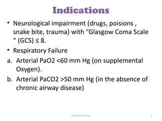 Sonali & Rachana 6
Indications
• Neurological impairment (drugs, poisions ,
snake bite, trauma) with “Glasgow Coma Scale
“ (GCS) ≤ 8.
• Respiratory Failure
a. Arterial PaO2 <60 mm Hg (on supplemental
Oxygen).
b. Arterial PaCO2 >50 mm Hg (in the absence of
chronic airway disease)
 