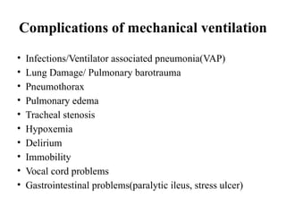 Complications of mechanical ventilation
• Infections/Ventilator associated pneumonia(VAP)
• Lung Damage/ Pulmonary barotrauma
• Pneumothorax
• Pulmonary edema
• Tracheal stenosis
• Hypoxemia
• Delirium
• Immobility
• Vocal cord problems
• Gastrointestinal problems(paralytic ileus, stress ulcer)
 