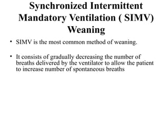 Synchronized Intermittent
Mandatory Ventilation ( SIMV)
Weaning
• SIMV is the most common method of weaning.
• It consists of gradually decreasing the number of
breaths delivered by the ventilator to allow the patient
to increase number of spontaneous breaths
 