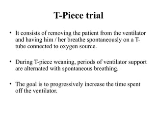 T-Piece trial
• It consists of removing the patient from the ventilator
and having him / her breathe spontaneously on a T-
tube connected to oxygen source.
• During T-piece weaning, periods of ventilator support
are alternated with spontaneous breathing.
• The goal is to progressively increase the time spent
off the ventilator.
 