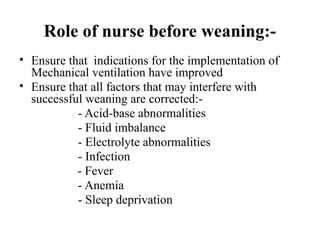 Role of nurse before weaning:-
• Ensure that indications for the implementation of
Mechanical ventilation have improved
• Ensure that all factors that may interfere with
successful weaning are corrected:-
- Acid-base abnormalities
- Fluid imbalance
- Electrolyte abnormalities
- Infection
- Fever
- Anemia
- Sleep deprivation
 