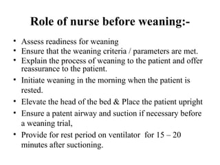 Role of nurse before weaning:-
• Assess readiness for weaning
• Ensure that the weaning criteria / parameters are met.
• Explain the process of weaning to the patient and offer
reassurance to the patient.
• Initiate weaning in the morning when the patient is
rested.
• Elevate the head of the bed & Place the patient upright
• Ensure a patent airway and suction if necessary before
a weaning trial,
• Provide for rest period on ventilator for 15 – 20
minutes after suctioning.
 