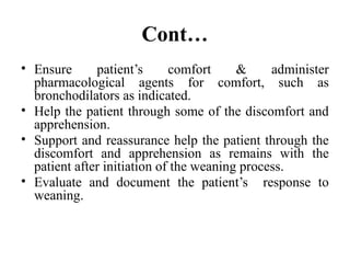 Cont…
• Ensure patient’s comfort & administer
pharmacological agents for comfort, such as
bronchodilators as indicated.
• Help the patient through some of the discomfort and
apprehension.
• Support and reassurance help the patient through the
discomfort and apprehension as remains with the
patient after initiation of the weaning process.
• Evaluate and document the patient’s response to
weaning.
 