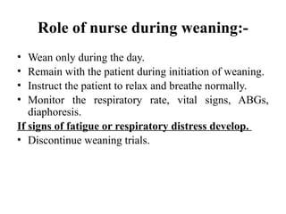 Role of nurse during weaning:-
• Wean only during the day.
• Remain with the patient during initiation of weaning.
• Instruct the patient to relax and breathe normally.
• Monitor the respiratory rate, vital signs, ABGs,
diaphoresis.
If signs of fatigue or respiratory distress develop.
• Discontinue weaning trials.
 