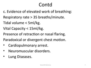 Sonali & Rachana 7
Contd
c. Evidence of elevated work of breathing:
Respiratory rate > 35 breaths/minute.
Tidal volume < 5ml/kg.
Vital Capacity < 15ml/kg.
Presence of retraction or nasal flaring.
Paradoxical or divergent chest motion.
• Cardiopulmonary arrest.
• Neuromuscular disorders.
• Lung Diseases.
 