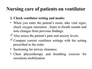 Nursing care of patients on ventilator
1. Check ventilator setting and modes
• When you enter the patient’s room, take vital signs,
check oxygen saturation , listen to breath sounds and
note changes from previous findings.
Also assess the patient’s pain and anxiety levels.
Compare current ventilator settings with the setting
prescribed in the order
• Suctioning for airway clearance.
• Chest physiotherapy and breathing exercise for
secretions mobilization
 