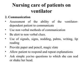 Nursing care of patients on
ventilator
2. Communication
• Assessment of the ability of the ventilator-
dependent patient to communicate
• Use non verbal methods of communication
• Be alert to non verbal clues.
• Use of signals, signs, nodding, palms, writing, lip
reading
• Provide paper and pencil, magic slate
• Allow patient to respond and repeat explanations
• Ask simple yes/no questions to which she can nod
or shake her head.
 