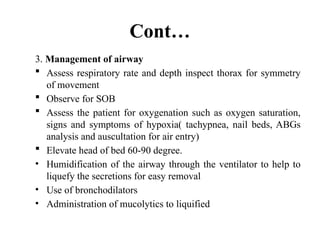Cont…
3. Management of airway
 Assess respiratory rate and depth inspect thorax for symmetry
of movement
 Observe for SOB
 Assess the patient for oxygenation such as oxygen saturation,
signs and symptoms of hypoxia( tachypnea, nail beds, ABGs
analysis and auscultation for air entry)
 Elevate head of bed 60-90 degree.
• Humidification of the airway through the ventilator to help to
liquefy the secretions for easy removal
• Use of bronchodilators
• Administration of mucolytics to liquified
 