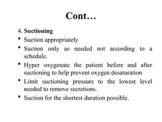 Cont…
4. Suctioning
 Suction appropriately
 Suction only as needed not according to a
schedule.
 Hyper oxygenate the patient before and after
suctioning to help prevent oxygen desaturation
 Limit suctioning pressure to the lowest level
needed to remove secretions.
 Suction for the shortest duration possible.
 