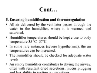 Cont…
5. Ensuring humidification and thermoregulation
• All air delivered by the ventilator passes through the
water in the humidifier, where it is warmed and
saturated.
• Humidifier temperatures should be kept close to body
temperature 35 ºC- 37ºC.
• In some rare instances (severe hypothermia), the air
temperatures can be increased.
• The humidifier should be checked for adequate water
levels
• An empty humidifier contributes to drying the airway,
often with resultant dried secretions, mucus plugging
 