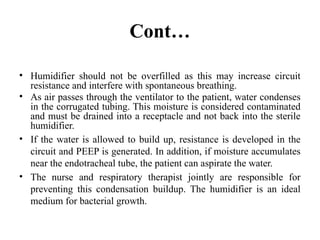 Cont…
• Humidifier should not be overfilled as this may increase circuit
resistance and interfere with spontaneous breathing.
• As air passes through the ventilator to the patient, water condenses
in the corrugated tubing. This moisture is considered contaminated
and must be drained into a receptacle and not back into the sterile
humidifier.
• If the water is allowed to build up, resistance is developed in the
circuit and PEEP is generated. In addition, if moisture accumulates
near the endotracheal tube, the patient can aspirate the water.
• The nurse and respiratory therapist jointly are responsible for
preventing this condensation buildup. The humidifier is an ideal
medium for bacterial growth.
 