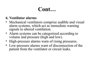 Cont…
6. Ventilator alarms
• Mechanical ventilators comprise audible and visual
alarm systems, which act as immediate warning
signals to altered ventilation.
• Alarm systems can be categorized according to
volume and pressure (high and low).
• High-pressure alarms warn of rising pressures.
• Low-pressure alarms warn of disconnection of the
patient from the ventilator or circuit leaks.
 