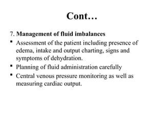 Cont…
7. Management of fluid imbalances
 Assessment of the patient including presence of
edema, intake and output charting, signs and
symptoms of dehydration.
 Planning of fluid administration carefully
 Central venous pressure monitoring as well as
measuring cardiac output.
 