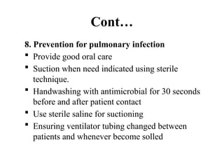 Cont…
8. Prevention for pulmonary infection
 Provide good oral care
 Suction when need indicated using sterile
technique.
 Handwashing with antimicrobial for 30 seconds
before and after patient contact
 Use sterile saline for suctioning
 Ensuring ventilator tubing changed between
patients and whenever become solled
 