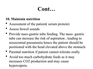 Cont…
10. Maintain nutrition
 Assessment of the patient( serum protein)
 Assess bowel sounds
 Provide naso-gastric tube feeding. The naso- gastric
tube can increase the risk of aspiration , leading to
nosocomial pneumonia hence the patient should be
positioned with the head elevated above the stomach.
 Parental nutrition if patient cannot tolerate orally
 Avoid too much carbohydrate feeds as it may
increases CO2 production and may cause
hypercapnia.
 
